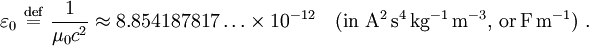  \varepsilon_0 \ \stackrel{\mathrm{def}}{=}\   \frac {1}{\mu_0 {c}^2} \approx 8.854187817 \ldots \times 10^{-12} \quad \mathrm{(in~ A^2\, s^4\, kg^{-1}\, m^{-3}, \, or \, F \, m^{-1})} \ .